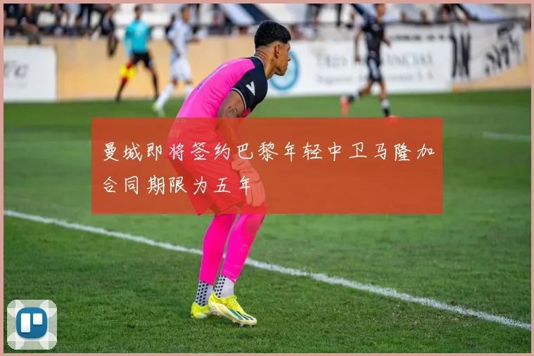 曼城即将签约巴黎年轻中卫马隆加合同期限为五年