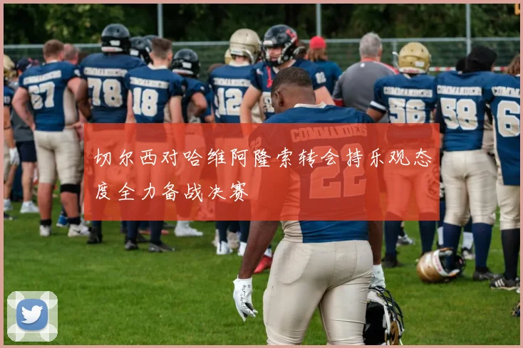 切尔西对哈维阿隆索转会持乐观态度全力备战决赛