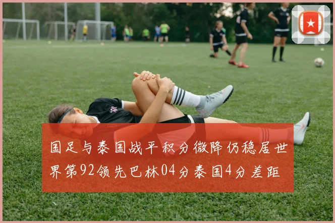 国足与泰国战平积分微降仍稳居世界第92领先巴林04分泰国4分差距
