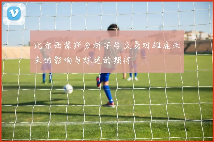 比尔西蒙斯分析字母交易对雄鹿未来的影响与球迷的期待