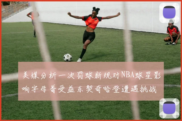美媒分析一次罚球新规对NBA球星影响字母哥受益东契奇哈登遭遇挑战