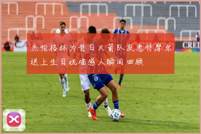 杰伦格林为昔日火箭队友惠特摩尔送上生日祝福感人瞬间回顾