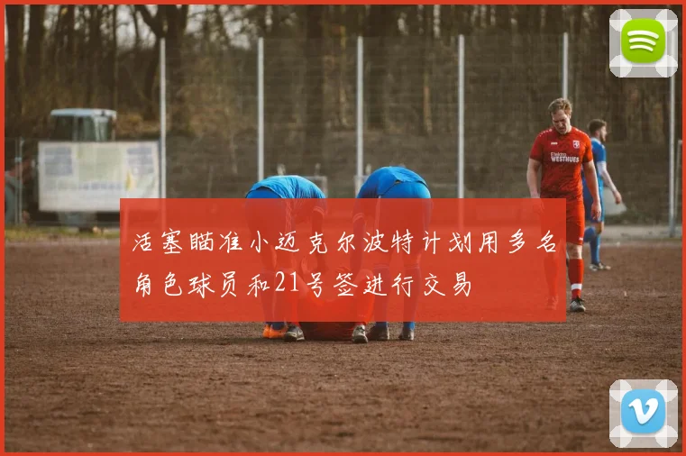 活塞瞄准小迈克尔波特计划用多名角色球员和21号签进行交易