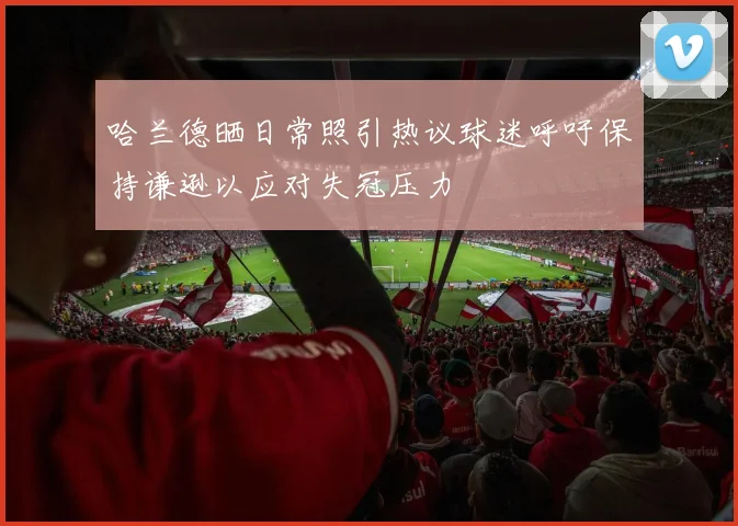哈兰德晒日常照引热议球迷呼吁保持谦逊以应对失冠压力
