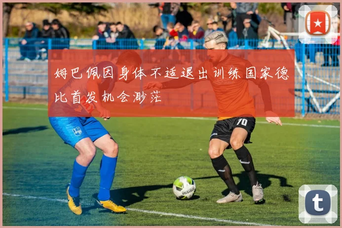 姆巴佩因身体不适退出训练国家德比首发机会渺茫