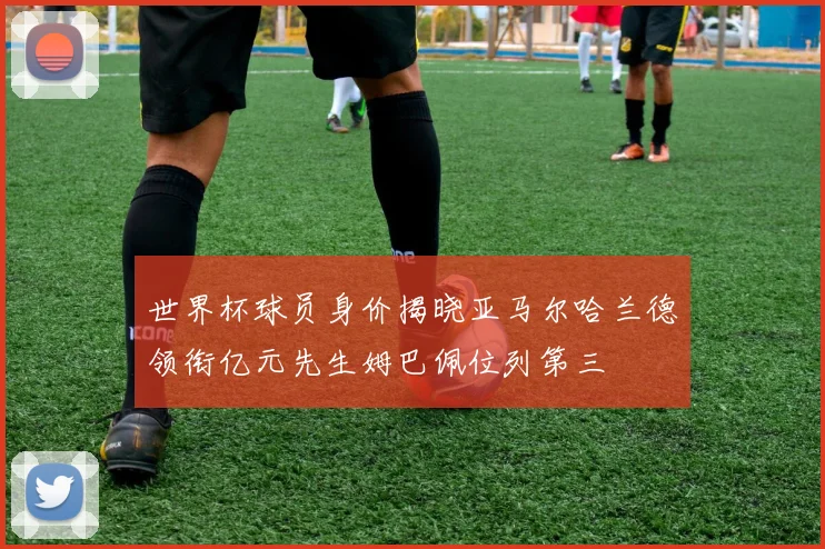 世界杯球员身价揭晓亚马尔哈兰德领衔亿元先生姆巴佩位列第三