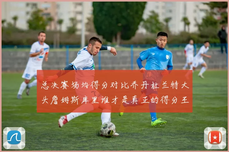 总决赛场均得分对比乔丹杜兰特大头詹姆斯库里谁才是真正的得分王