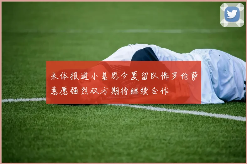 米体报道小基恩今夏留队佛罗伦萨意愿强烈双方期待继续合作