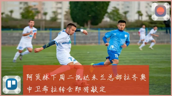 阿莫林下周二抵达米兰总部拉齐奥中卫希拉转会即将敲定