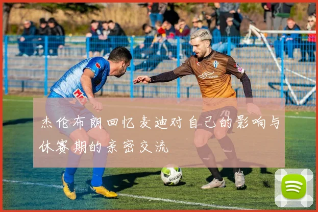杰伦布朗回忆麦迪对自己的影响与休赛期的亲密交流