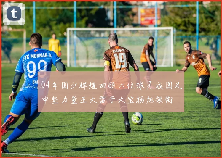 04年国少辉煌回顾六位球员成国足中坚力量王大雷于大宝杨旭领衔