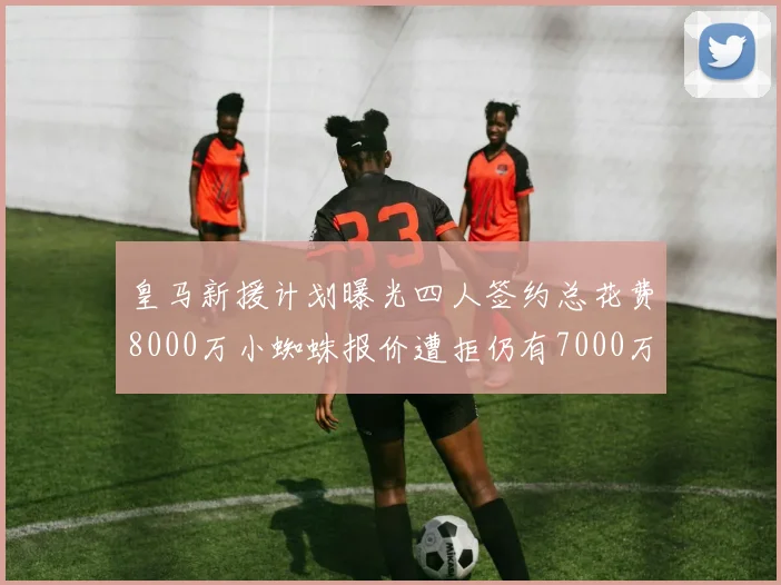 皇马新援计划曝光四人签约总花费8000万小蜘蛛报价遭拒仍有7000万预算