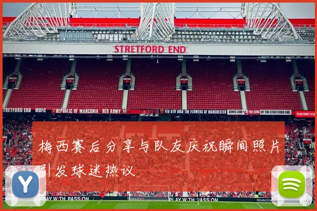 梅西赛后分享与队友庆祝瞬间照片引发球迷热议
