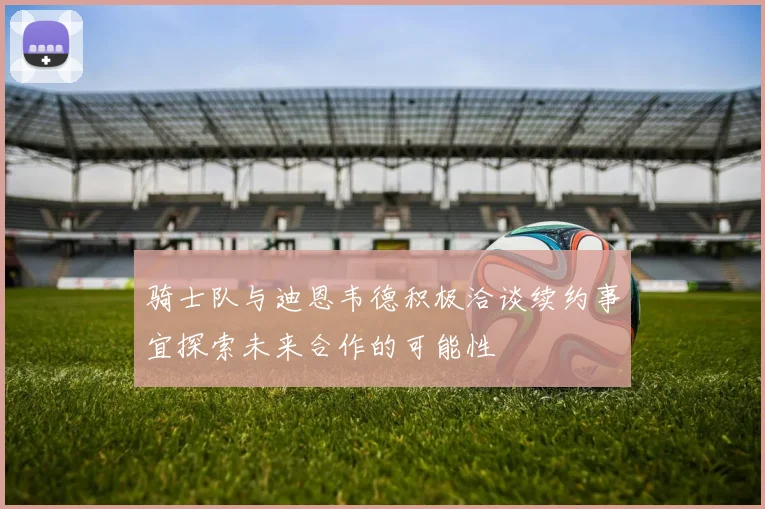 骑士队与迪恩韦德积极洽谈续约事宜探索未来合作的可能性