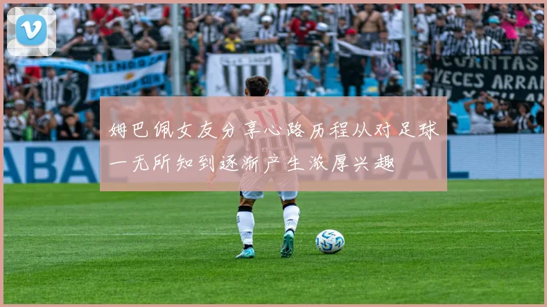 姆巴佩女友分享心路历程从对足球一无所知到逐渐产生浓厚兴趣