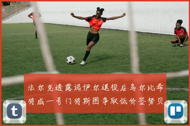 法尔克透露诺伊尔退役后乌尔比希将成一号门将斯图争取低价签努贝尔