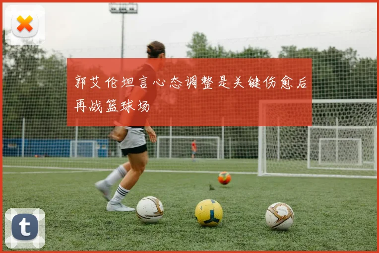郭艾伦坦言心态调整是关键伤愈后再战篮球场