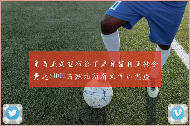 皇马正式宣布签下库库雷利亚转会费达6000万欧元所有文件已完成