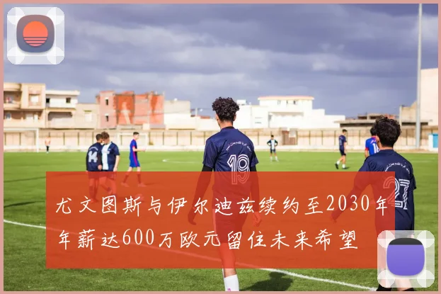 尤文图斯与伊尔迪兹续约至2030年年薪达600万欧元留住未来希望
